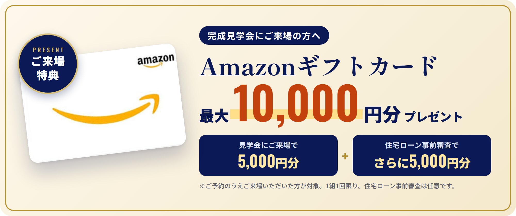 ご来場特典 Amazonギフトカード最大10,000円分プレゼント。見学会にご来場で5,000円分、住宅ローン事前審査でさらに5,000円分